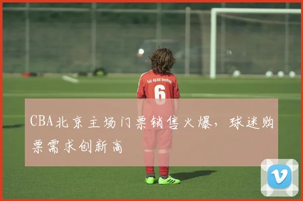 CBA北京主场门票销售火爆，球迷购票需求创新高