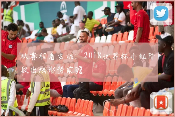 从赛程看玄机：2018世界杯小组阶段出线形势前瞻