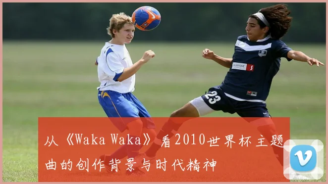 从《Waka Waka》看2010世界杯主题曲的创作背景与时代精神