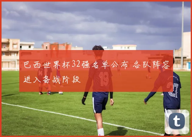 巴西世界杯32强名单公布 各队阵容进入备战阶段