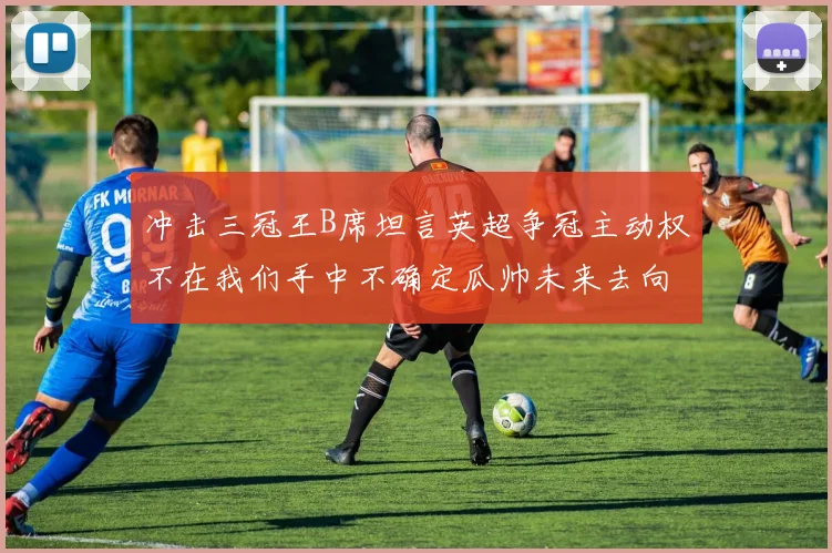 冲击三冠王B席坦言英超争冠主动权不在我们手中不确定瓜帅未来去向