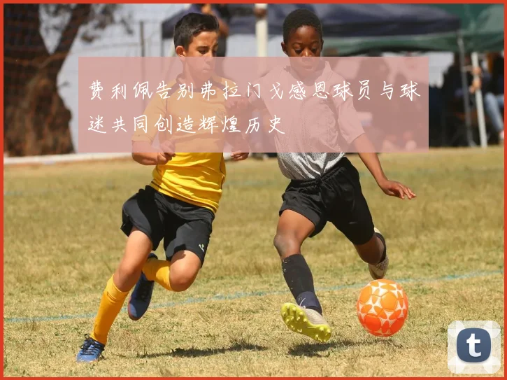 费利佩告别弗拉门戈感恩球员与球迷共同创造辉煌历史