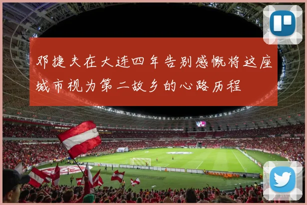 邓捷夫在大连四年告别感慨将这座城市视为第二故乡的心路历程