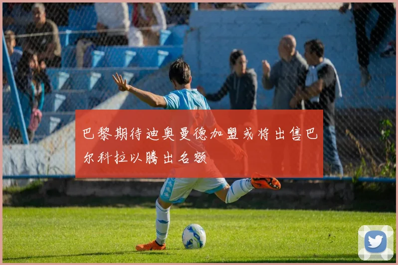 巴黎期待迪奥曼德加盟或将出售巴尔科拉以腾出名额