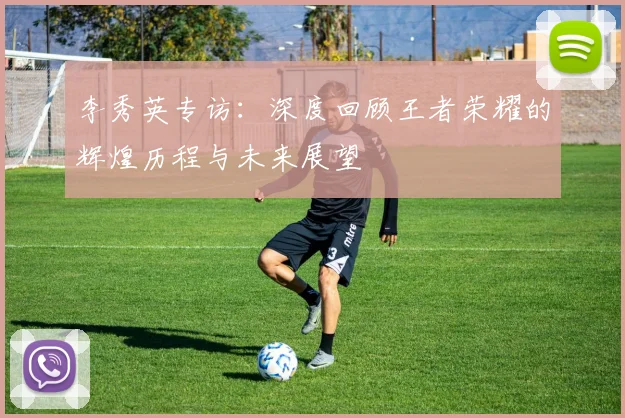 李秀英专访：深度回顾王者荣耀的辉煌历程与未来展望