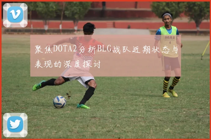 聚焦DOTA2分析BLG战队近期状态与表现的深度探讨