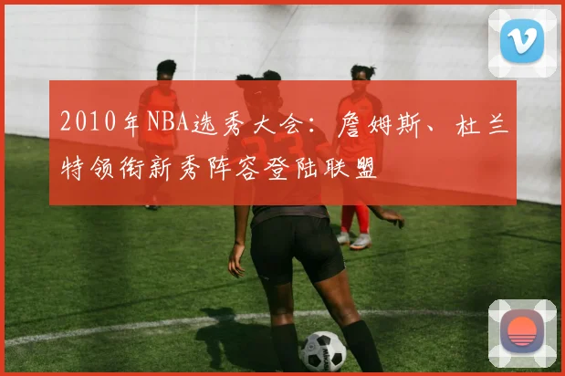 2010年NBA选秀大会：詹姆斯、杜兰特领衔新秀阵容登陆联盟